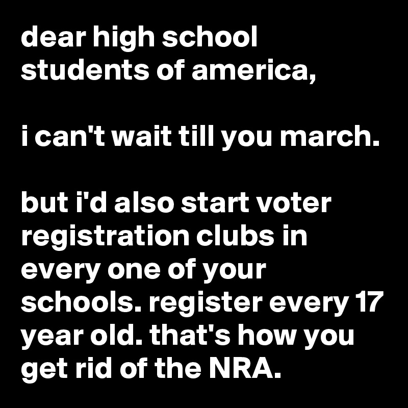 dear high school students of america,

i can't wait till you march.

but i'd also start voter registration clubs in every one of your schools. register every 17 year old. that's how you get rid of the NRA.