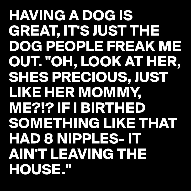 HAVING A DOG IS GREAT, IT'S JUST THE DOG PEOPLE FREAK ME OUT. "OH, LOOK AT HER, SHES PRECIOUS, JUST LIKE HER MOMMY,
ME?!? IF I BIRTHED SOMETHING LIKE THAT HAD 8 NIPPLES- IT AIN'T LEAVING THE HOUSE."