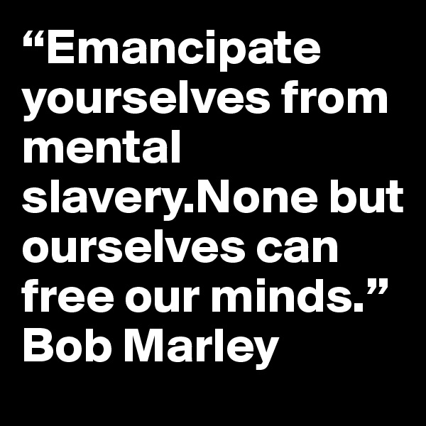 “Emancipate yourselves from mental slavery.None but ourselves can free our minds.”
Bob Marley