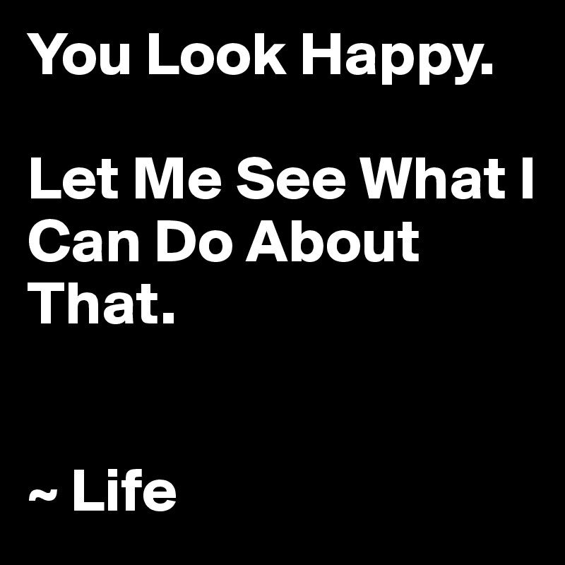 You Look Happy. 

Let Me See What I Can Do About That.


~ Life