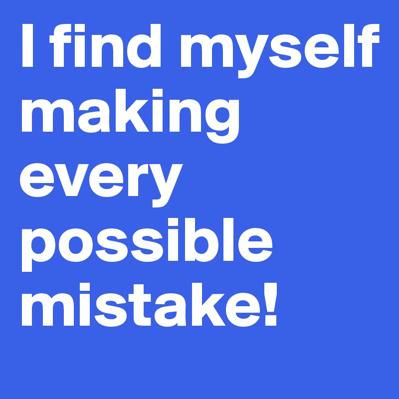 I find myself making every possible mistake! 