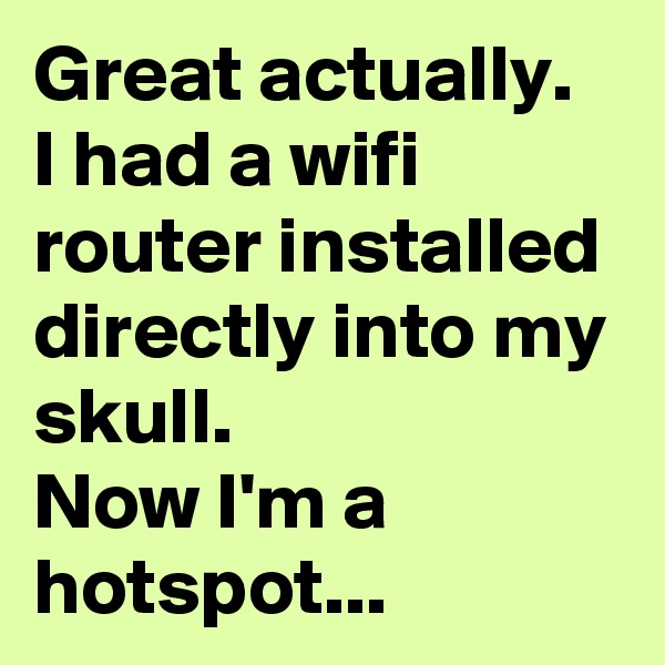 Great actually. 
I had a wifi router installed directly into my skull. 
Now I'm a hotspot...
