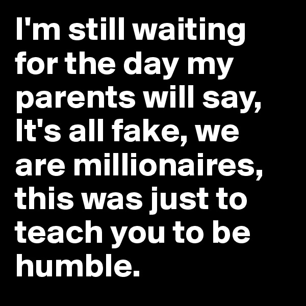 I'm still waiting for the day my parents will say, It's all fake, we are millionaires, this was just to teach you to be humble.