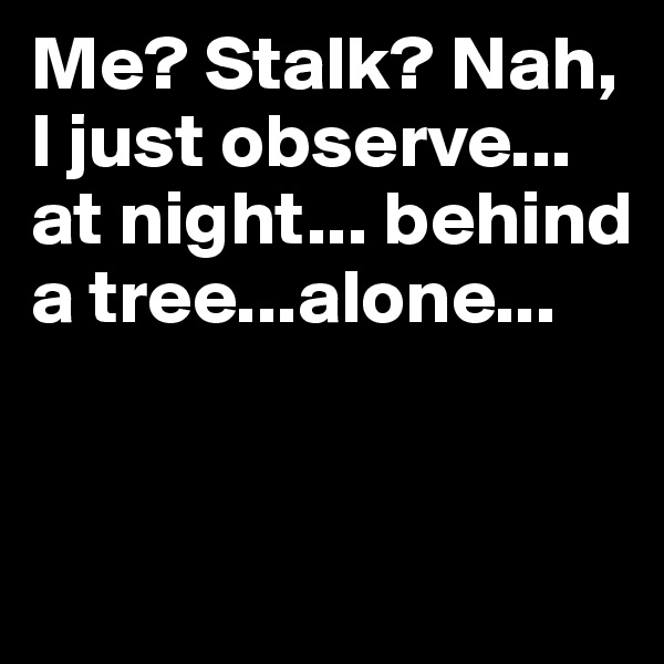 Me? Stalk? Nah, I just observe...
at night... behind a tree...alone...


