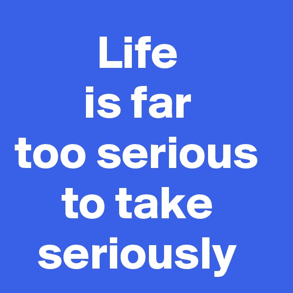 Life 
is far 
too serious 
to take 
seriously 