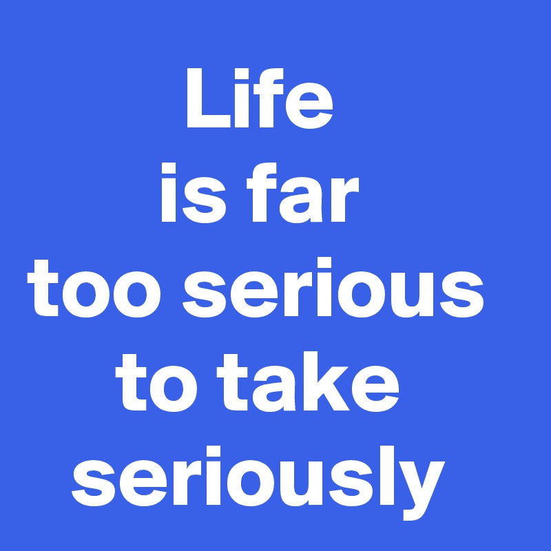 Life 
is far 
too serious 
to take 
seriously 