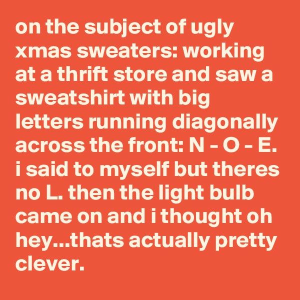 on the subject of ugly xmas sweaters: working at a thrift store and saw a sweatshirt with big letters running diagonally across the front: N - O - E. i said to myself but theres no L. then the light bulb came on and i thought oh hey...thats actually pretty clever.