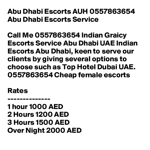 Abu Dhabi Escorts AUH 0557863654 Abu Dhabi Escorts Service

Call Me 0557863654 Indian Graicy Escorts Service Abu Dhabi UAE Indian Escorts Abu Dhabi, keen to serve our clients by giving several options to choose such as Top Hotel Dubai UAE. 0557863654 Cheap female escorts

Rates
--------------
1 hour 1000 AED
2 Hours 1200 AED
3 Hours 1500 AED
Over Night 2000 AED