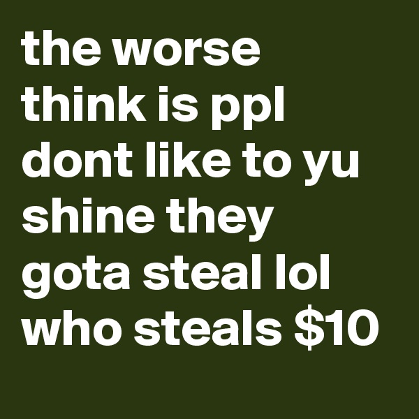 the worse think is ppl dont like to yu shine they gota steal lol who steals $10