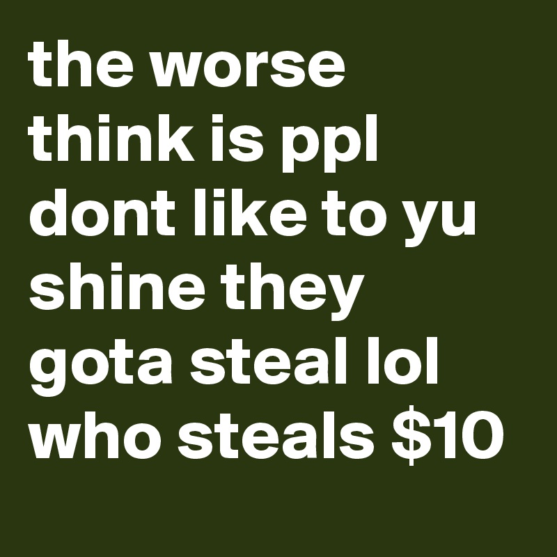 the worse think is ppl dont like to yu shine they gota steal lol who steals $10