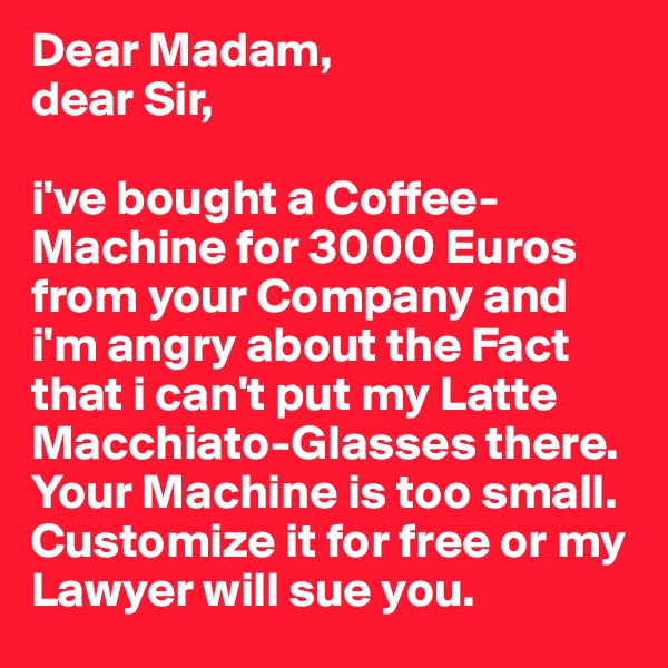 Dear Madam,
dear Sir,

i've bought a Coffee-Machine for 3000 Euros from your Company and i'm angry about the Fact that i can't put my Latte Macchiato-Glasses there. Your Machine is too small. Customize it for free or my Lawyer will sue you.