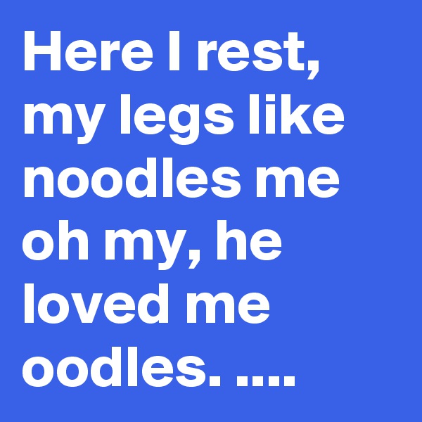 Here I rest, my legs like noodles me oh my, he loved me oodles. ....