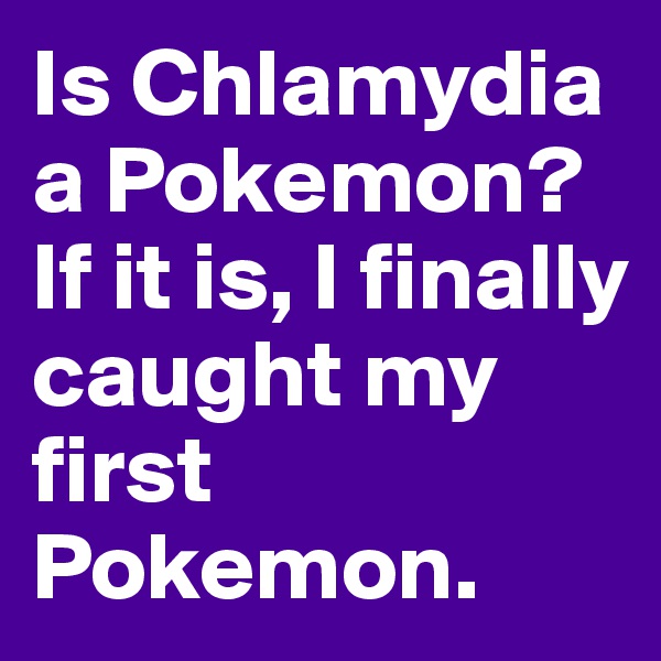 Is Chlamydia a Pokemon? If it is, I finally caught my first Pokemon.