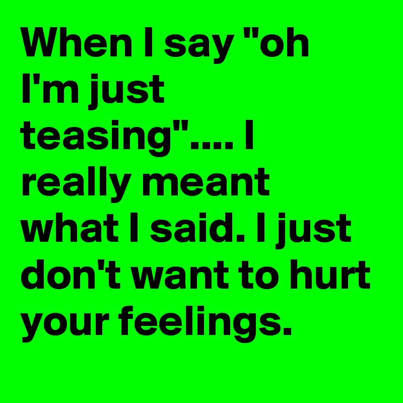 When I say "oh I'm just teasing".... I really meant what I said. I just don't want to hurt your feelings. 