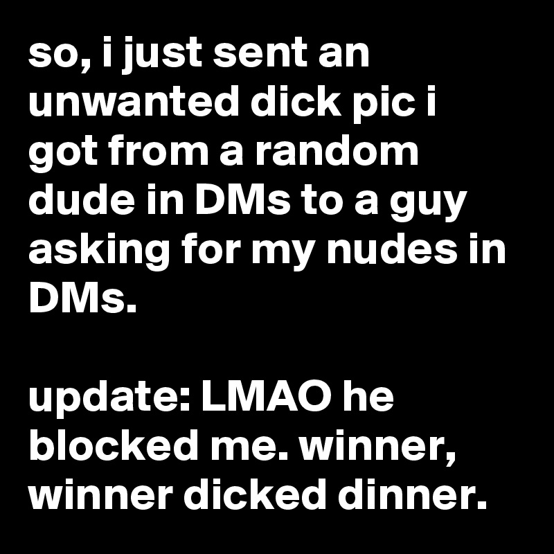 so, i just sent an unwanted dick pic i got from a random dude in DMs to a guy asking for my nudes in DMs.

update: LMAO he blocked me. winner, winner dicked dinner.