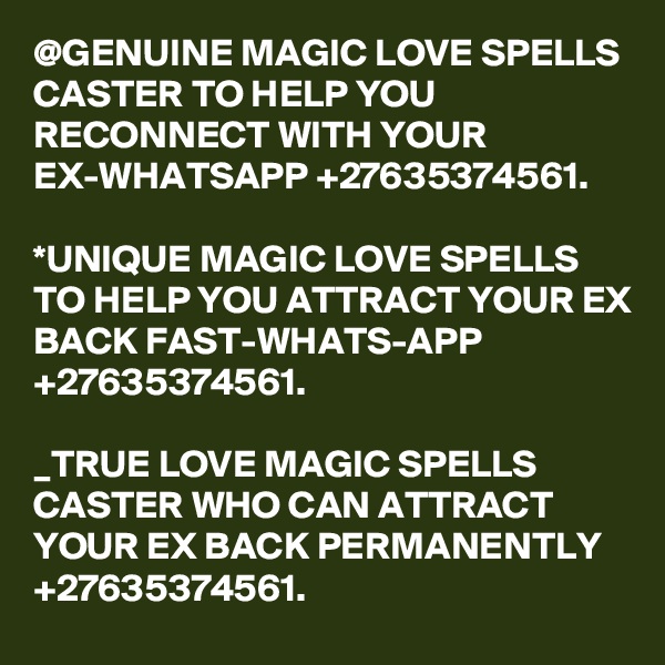 @GENUINE MAGIC LOVE SPELLS CASTER TO HELP YOU RECONNECT WITH YOUR EX-WHATSAPP +27635374561.

*UNIQUE MAGIC LOVE SPELLS TO HELP YOU ATTRACT YOUR EX BACK FAST-WHATS-APP +27635374561.

_TRUE LOVE MAGIC SPELLS CASTER WHO CAN ATTRACT YOUR EX BACK PERMANENTLY +27635374561.