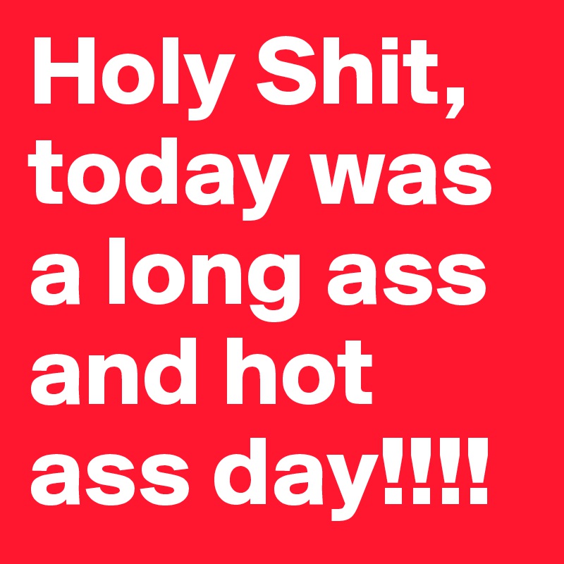 Holy Shit, today was a long ass and hot ass day!!!!