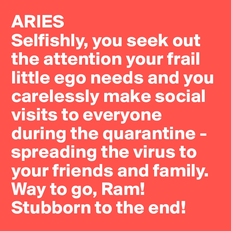ARIES
Selfishly, you seek out the attention your frail little ego needs and you carelessly make social visits to everyone during the quarantine - spreading the virus to your friends and family. Way to go, Ram! Stubborn to the end!