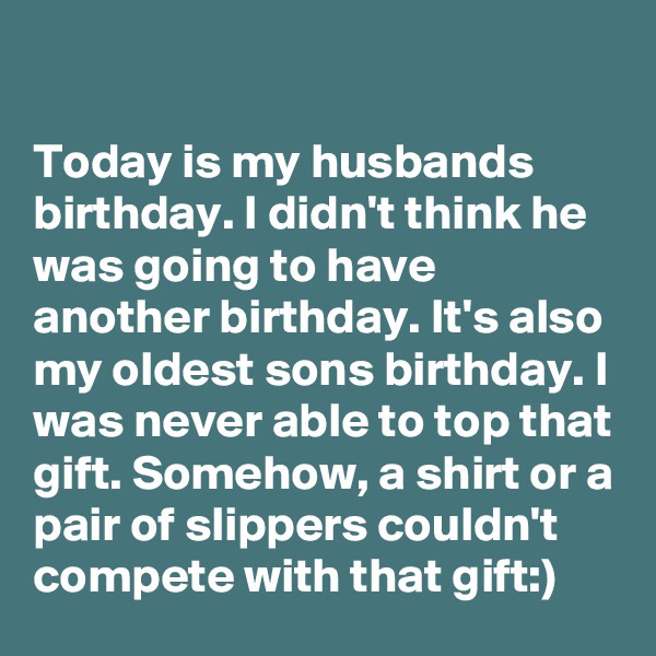 

Today is my husbands birthday. I didn't think he was going to have another birthday. It's also my oldest sons birthday. I was never able to top that gift. Somehow, a shirt or a pair of slippers couldn't compete with that gift:)