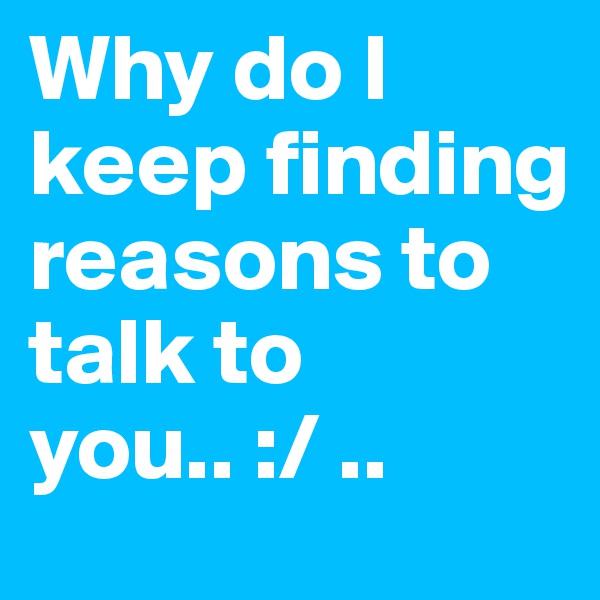 Why do I keep finding reasons to talk to you.. :/ .. 