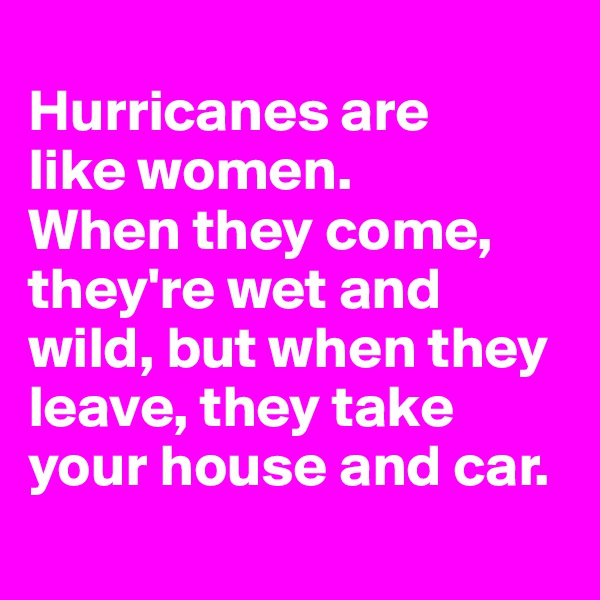 
Hurricanes are 
like women. 
When they come, they're wet and wild, but when they leave, they take your house and car.

