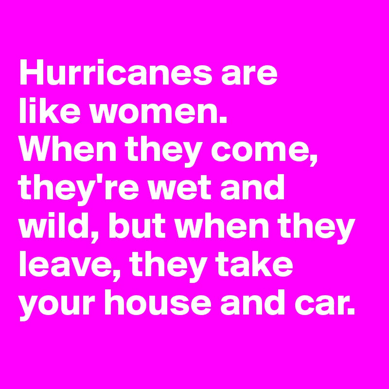 
Hurricanes are 
like women. 
When they come, they're wet and wild, but when they leave, they take your house and car.
