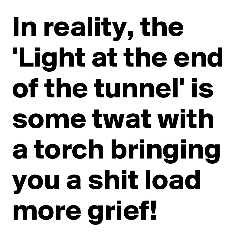 In reality, the 'Light at the end of the tunnel' is some twat with a torch bringing you a shit load more grief!