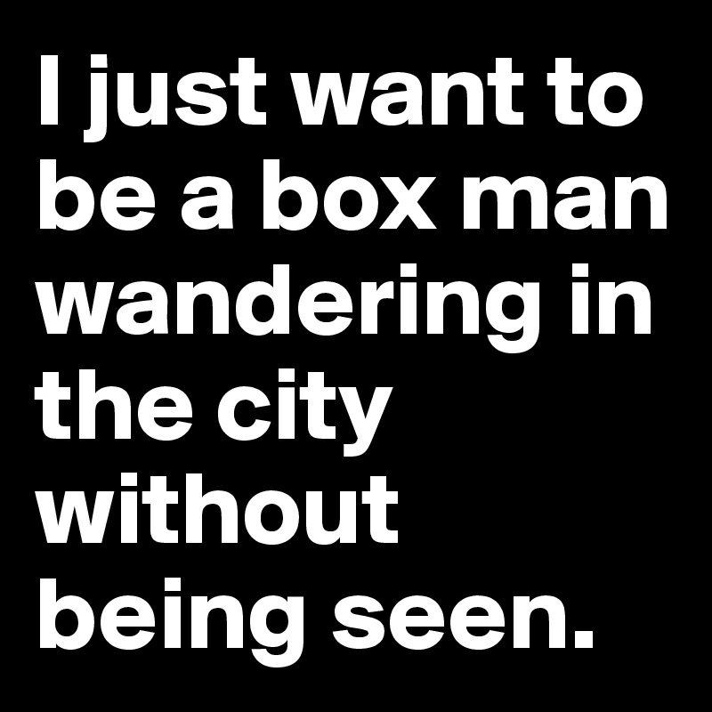I just want to be a box man wandering in the city without being seen. 