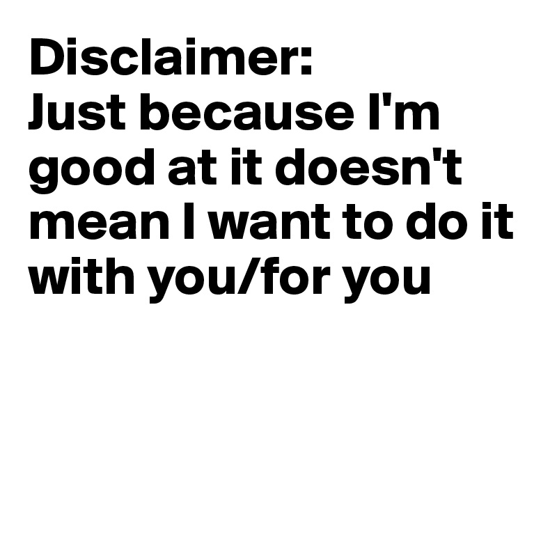 Disclaimer: 
Just because I'm good at it doesn't mean I want to do it with you/for you



