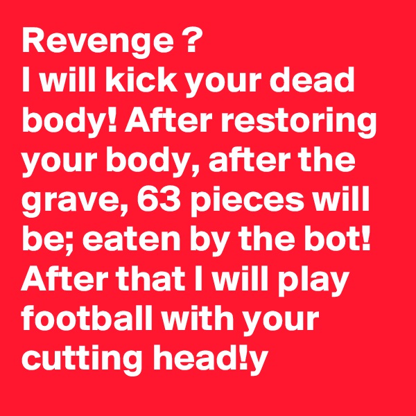 Revenge ?
I will kick your dead body! After restoring your body, after the grave, 63 pieces will be; eaten by the bot!
After that I will play football with your cutting head!y