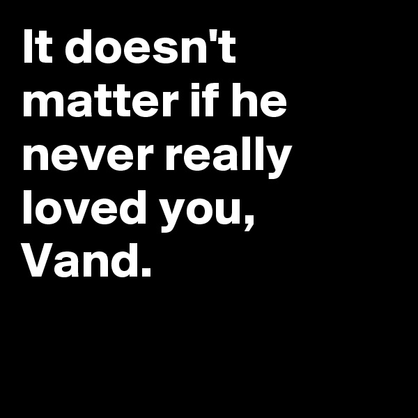 It doesn't matter if he never really loved you, Vand.

