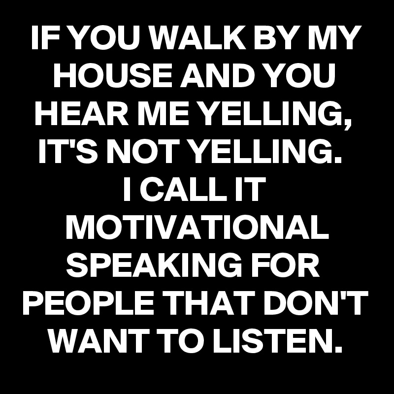IF YOU WALK BY MY HOUSE AND YOU HEAR ME YELLING, IT'S NOT YELLING. 
I CALL IT MOTIVATIONAL SPEAKING FOR PEOPLE THAT DON'T WANT TO LISTEN.