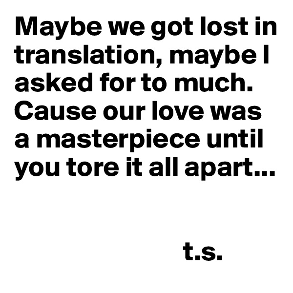 Maybe we got lost in translation, maybe I asked for to much. Cause our love was a masterpiece until you tore it all apart...  


                              t.s. 