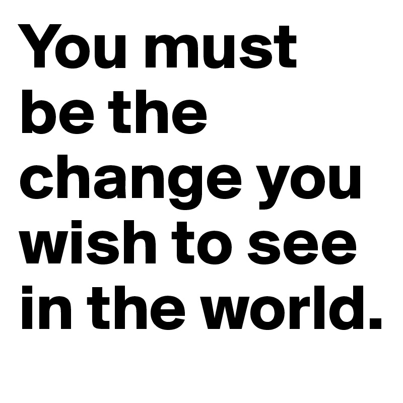 You must be the change you wish to see in the world. 