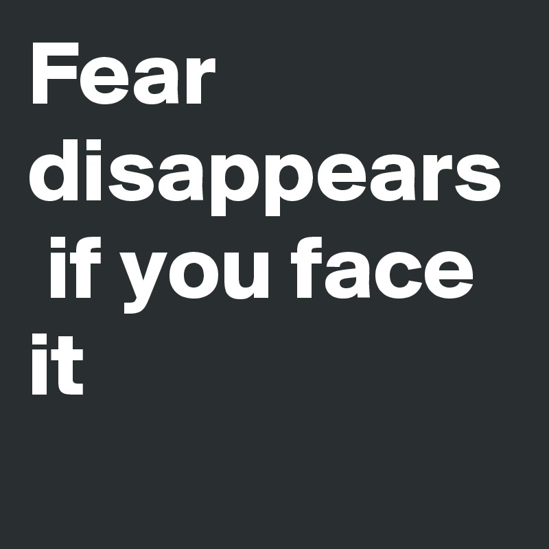 Fear disappears  if you face it