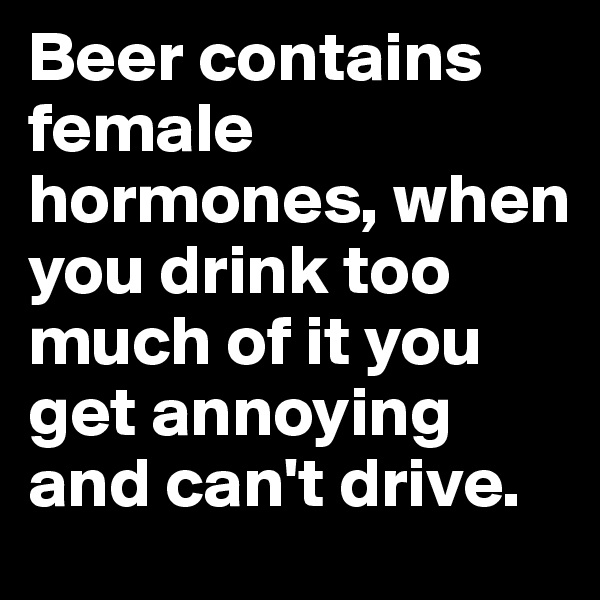 Beer contains female hormones, when you drink too much of it you get annoying and can't drive. 