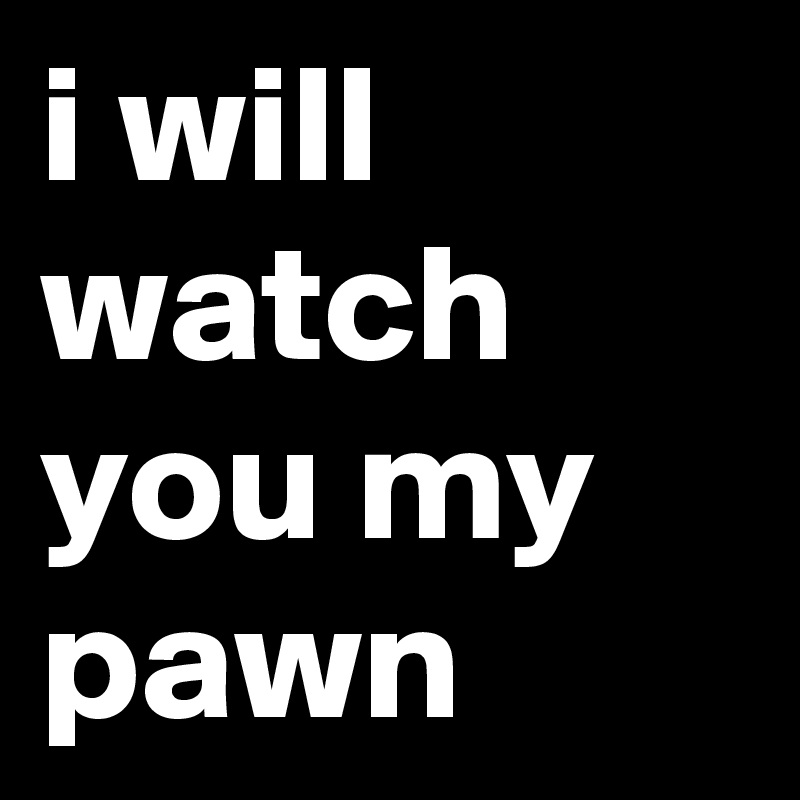 i will watch you my pawn