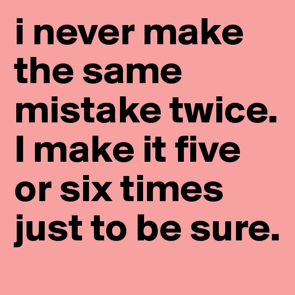 i never make the same mistake twice. I make it five or six times just to be sure. 