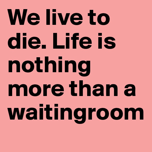 We live to die. Life is nothing more than a waitingroom