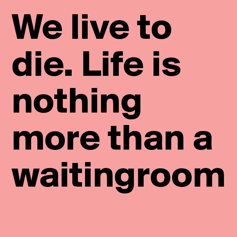 We live to die. Life is nothing more than a waitingroom