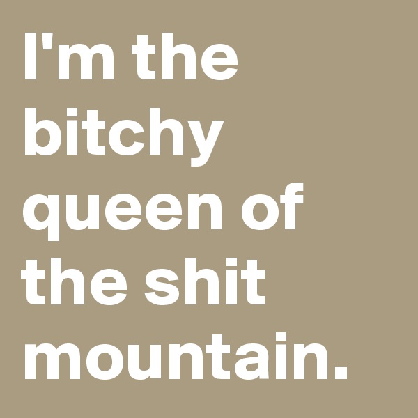 I'm the bitchy queen of the shit mountain.