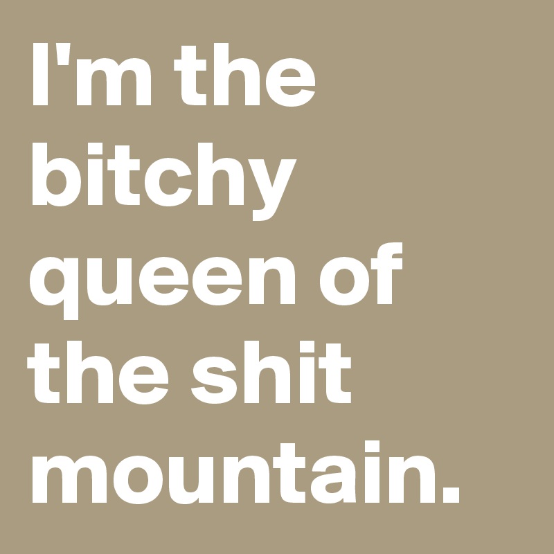 I'm the bitchy queen of the shit mountain.