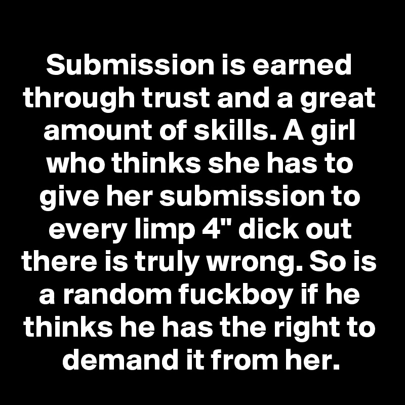 Submission is earned through trust and a great amount of skills. A girl who thinks she has to give her submission to every limp 4" dick out there is truly wrong. So is a random fuckboy if he thinks he has the right to demand it from her.