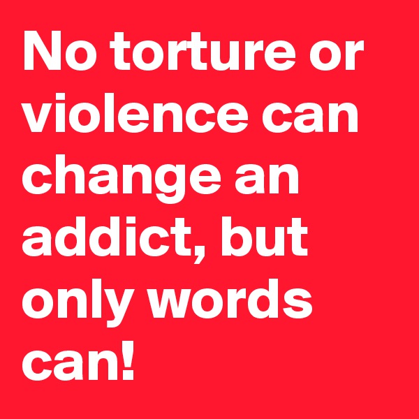 No torture or violence can change an addict, but only words can!