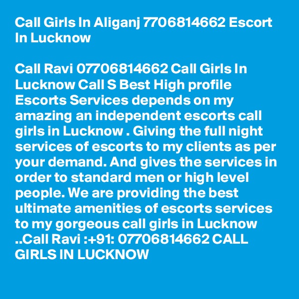 Call Girls In Aliganj 7706814662 Escort In Lucknow

Call Ravi 07706814662 Call Girls In Lucknow Call S Best High profile Escorts Services depends on my amazing an independent escorts call girls in Lucknow . Giving the full night services of escorts to my clients as per your demand. And gives the services in order to standard men or high level people. We are providing the best ultimate amenities of escorts services to my gorgeous call girls in Lucknow ..Call Ravi :+91: 07706814662 CALL GIRLS IN LUCKNOW