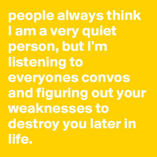 people always think I am a very quiet person, but I'm listening to everyones convos and figuring out your weaknesses to destroy you later in life.