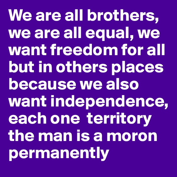 We are all brothers, we are all equal, we want freedom for all but in others places because we also want independence, each one  territory
the man is a moron permanently