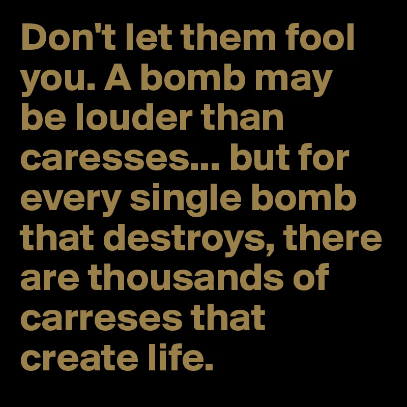 Don't let them fool you. A bomb may be louder than caresses... but for every single bomb that destroys, there are thousands of carreses that create life.