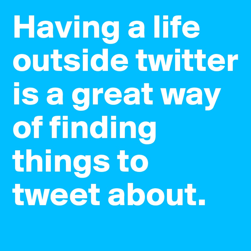 Having a life outside twitter is a great way of finding things to tweet about.