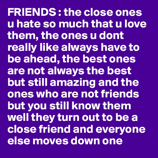 FRIENDS : the close ones u hate so much that u love them, the ones u dont really like always have to be ahead, the best ones are not always the best but still amazing and the ones who are not friends but you still know them well they turn out to be a close friend and everyone else moves down one